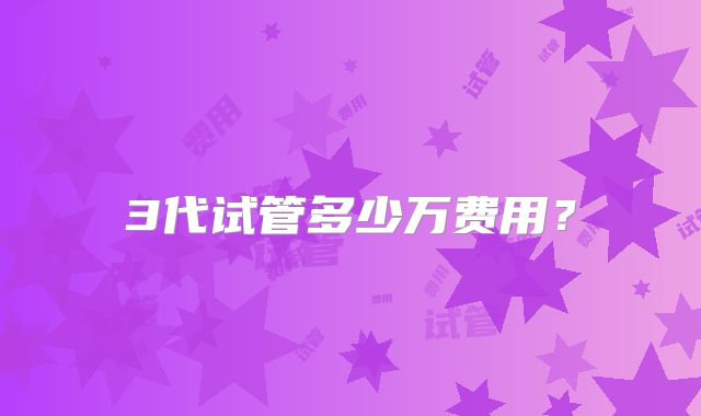 3代试管多少万费用？