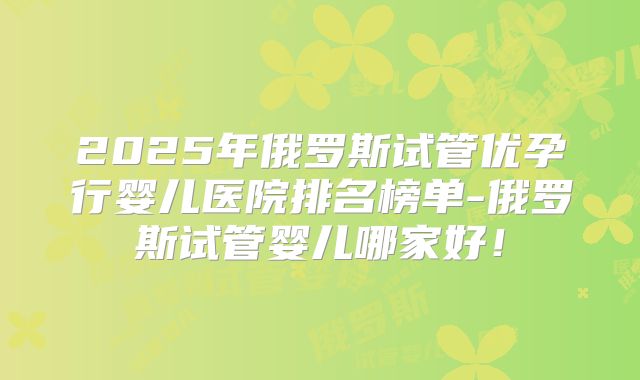2025年俄罗斯试管优孕行婴儿医院排名榜单-俄罗斯试管婴儿哪家好!