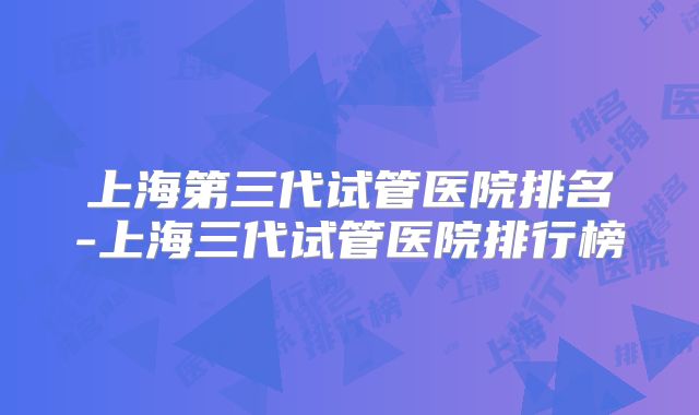 上海第三代试管医院排名-上海三代试管医院排行榜