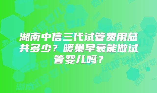 湖南中信三代试管费用总共多少?暖巢早衰能做试管婴儿吗?