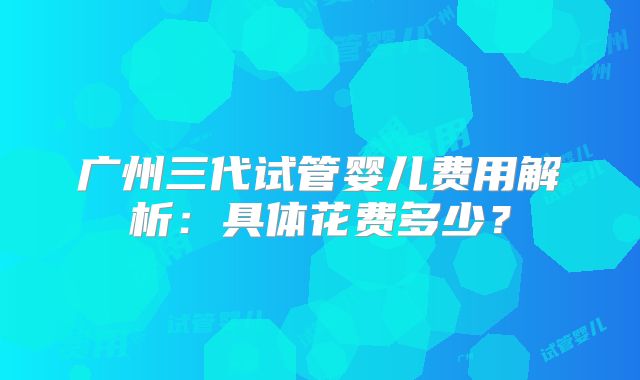 广州三代试管婴儿费用解析:具体花费多少?