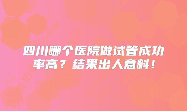 四川哪个医院做试管成功率高？结果出人意料！
