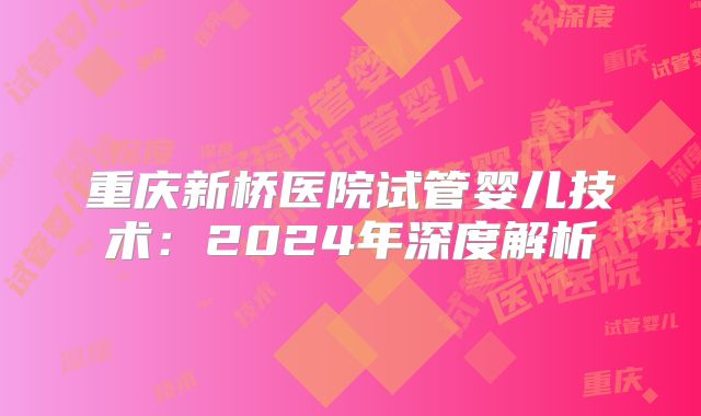 重庆新桥医院试管婴儿技术：2024年深度解析