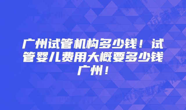 广州试管机构多少钱！试管婴儿费用大概要多少钱广州！