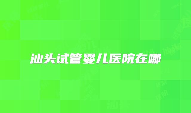 汕头试管婴儿医院在哪