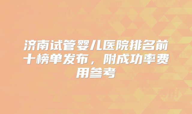 济南试管婴儿医院排名前十榜单发布，附成功率费用参考
