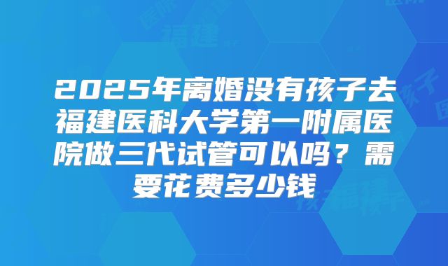 2025年离婚没有孩子去福建医科大学第一附属医院做三代试管可以吗？需要花费多少钱