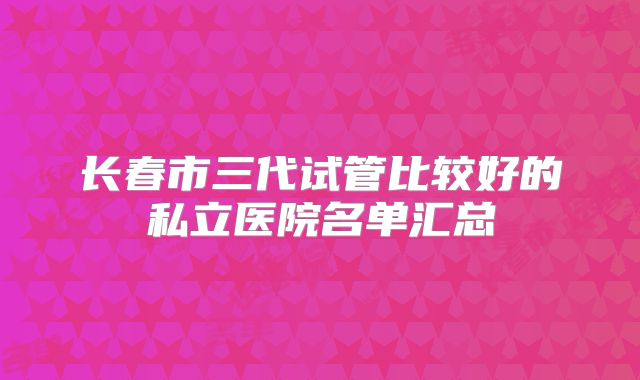 长春市三代试管比较好的私立医院名单汇总