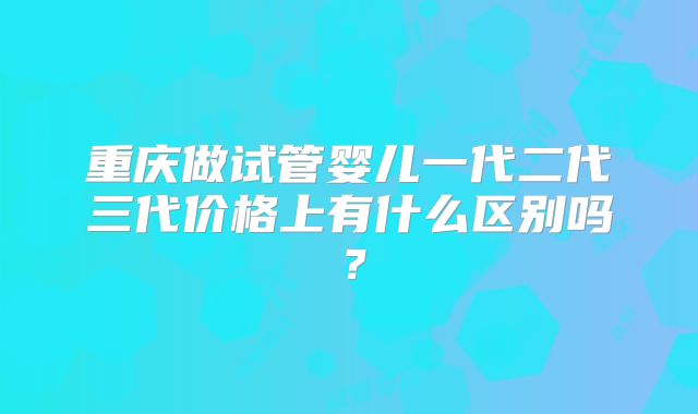 重庆做试管婴儿一代二代三代价格上有什么区别吗？