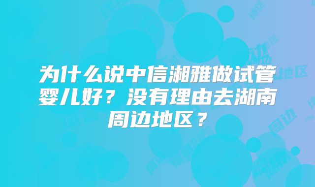 为什么说中信湘雅做试管婴儿好?没有理由去湖南周边地区?