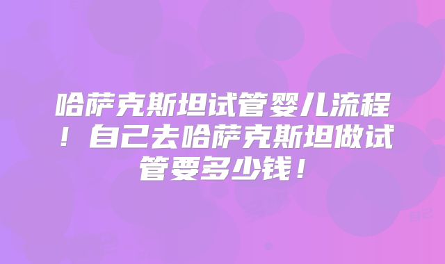 哈萨克斯坦试管婴儿流程！自己去哈萨克斯坦做试管要多少钱！