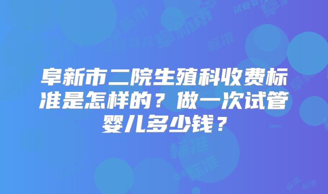 阜新市二院生殖科收费标准是怎样的?做一次试管婴儿多少钱?