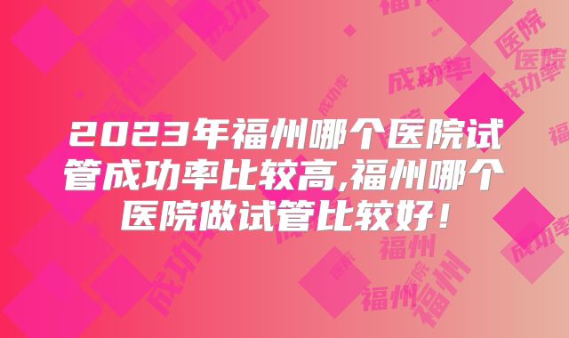 2023年福州哪个医院试管成功率比较高,福州哪个医院做试管比较好！