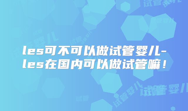 les可不可以做试管婴儿-les在国内可以做试管嘛！
