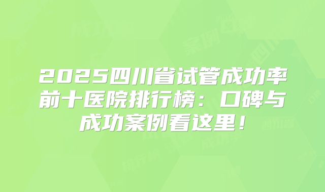 2025四川省试管成功率前十医院排行榜：口碑与成功案例看这里！