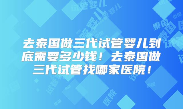 去泰国做三代试管婴儿到底需要多少钱!去泰国做三代试管找哪家医院!