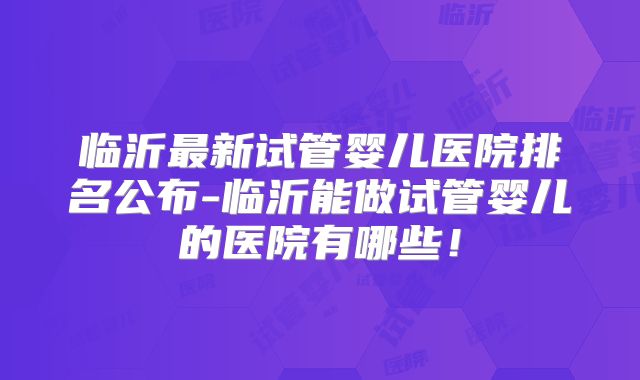 临沂最新试管婴儿医院排名公布-临沂能做试管婴儿的医院有哪些！