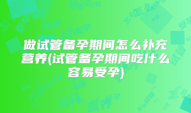 做试管备孕期间怎么补充营养(试管备孕期间吃什么容易受孕)