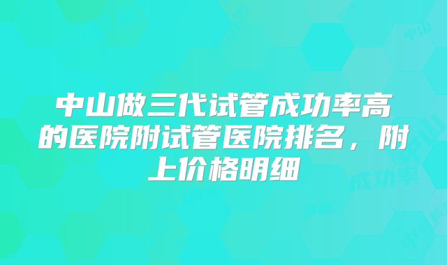 中山做三代试管成功率高的医院附试管医院排名，附上价格明细
