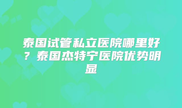 泰国试管私立医院哪里好？泰国杰特宁医院优势明显