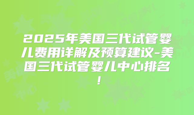 2025年美国三代试管婴儿费用详解及预算建议-美国三代试管婴儿中心排名！