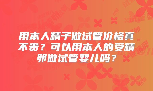 用本人精子做试管价格真不贵?可以用本人的受精卵做试管婴儿吗?
