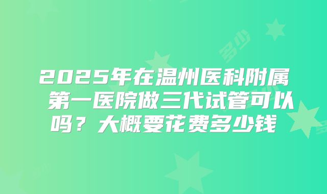 2025年在温州医科附属 第一医院做三代试管可以吗?大概要花费多少钱