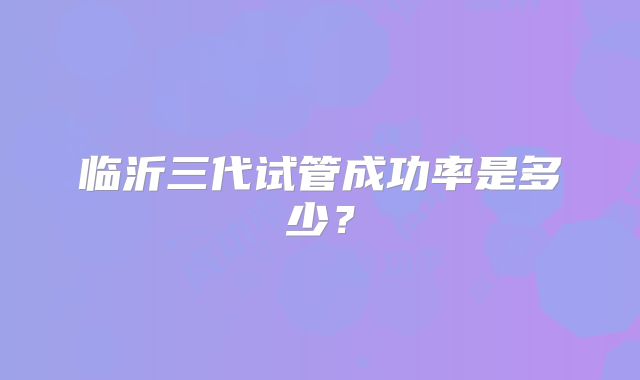 临沂三代试管成功率是多少？