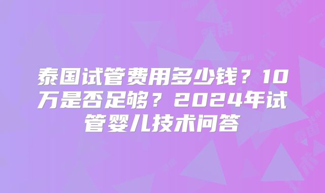 泰国试管费用多少钱?10万是否足够?2024年试管婴儿技术问答