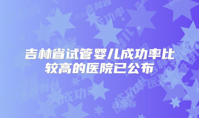 吉林省试管婴儿成功率比较高的医院已公布