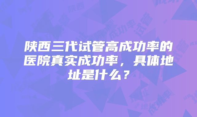 陕西三代试管高成功率的医院真实成功率,具体地址是什么?