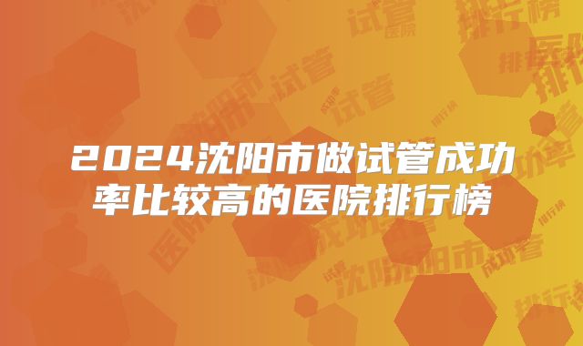 2024沈阳市做试管成功率比较高的医院排行榜