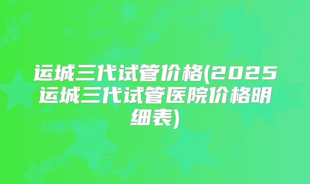 运城三代试管价格(2025运城三代试管医院价格明细表)