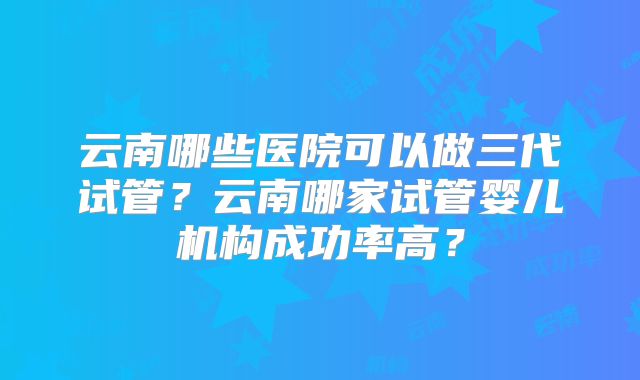 云南哪些医院可以做三代试管？云南哪家试管婴儿机构成功率高？