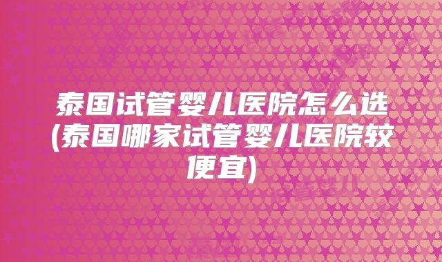泰国试管婴儿医院怎么选(泰国哪家试管婴儿医院较便宜)