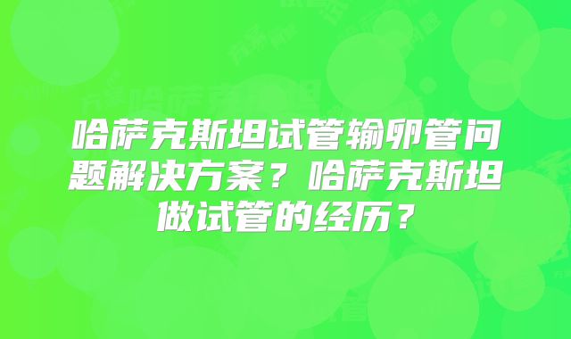 哈萨克斯坦试管输卵管问题解决方案？哈萨克斯坦做试管的经历？