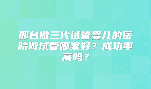 邢台做三代试管婴儿的医院做试管哪家好？成功率高吗？