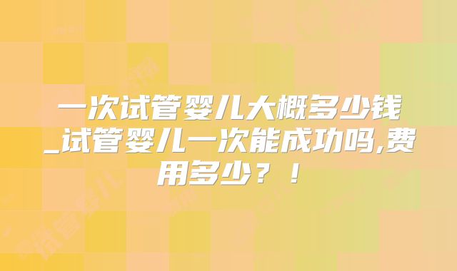 一次试管婴儿大概多少钱_试管婴儿一次能成功吗,费用多少?!