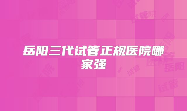 岳阳三代试管正规医院哪家强