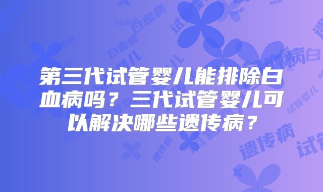 第三代试管婴儿能排除白血病吗？三代试管婴儿可以解决哪些遗传病？