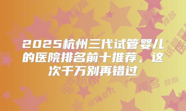 2025杭州三代试管婴儿的医院排名前十推荐，这次千万别再错过
