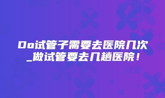 Do试管子需要去医院几次_做试管要去几趟医院!