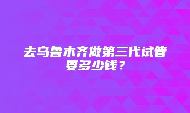 去乌鲁木齐做第三代试管要多少钱？