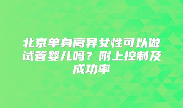 北京单身离异女性可以做试管婴儿吗？附上控制及成功率