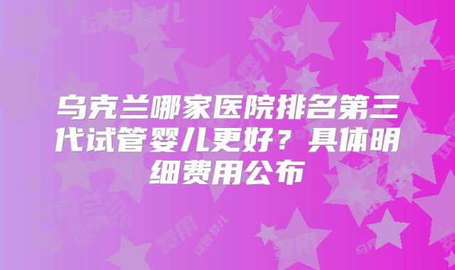 乌克兰哪家医院排名第三代试管婴儿更好？具体明细费用公布
