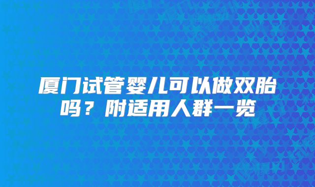 厦门试管婴儿可以做双胎吗?附适用人群一览