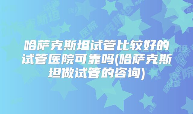 哈萨克斯坦试管比较好的试管医院可靠吗(哈萨克斯坦做试管的咨询)