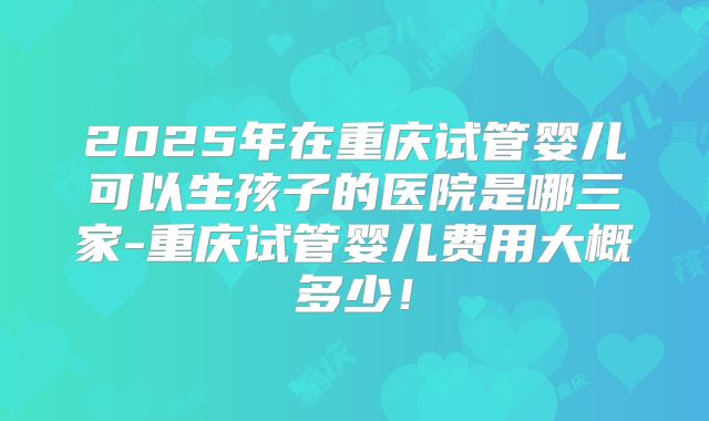 2025年在重庆试管婴儿可以生孩子的医院是哪三家-重庆试管婴儿费用大概多少！
