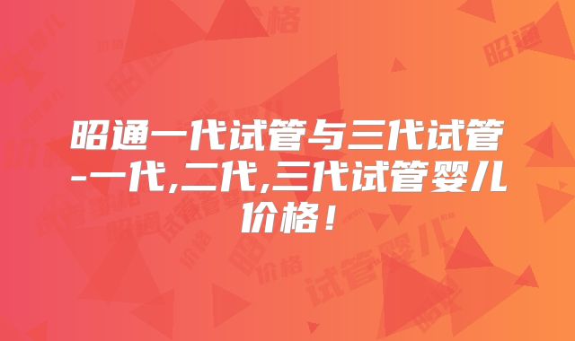 昭通一代试管与三代试管-一代,二代,三代试管婴儿价格！