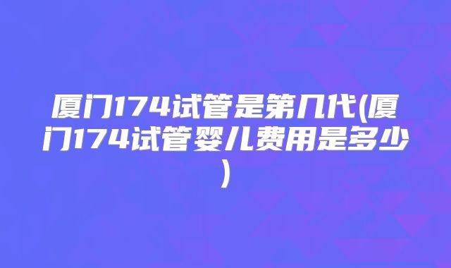 厦门174试管是第几代(厦门174试管婴儿费用是多少)
